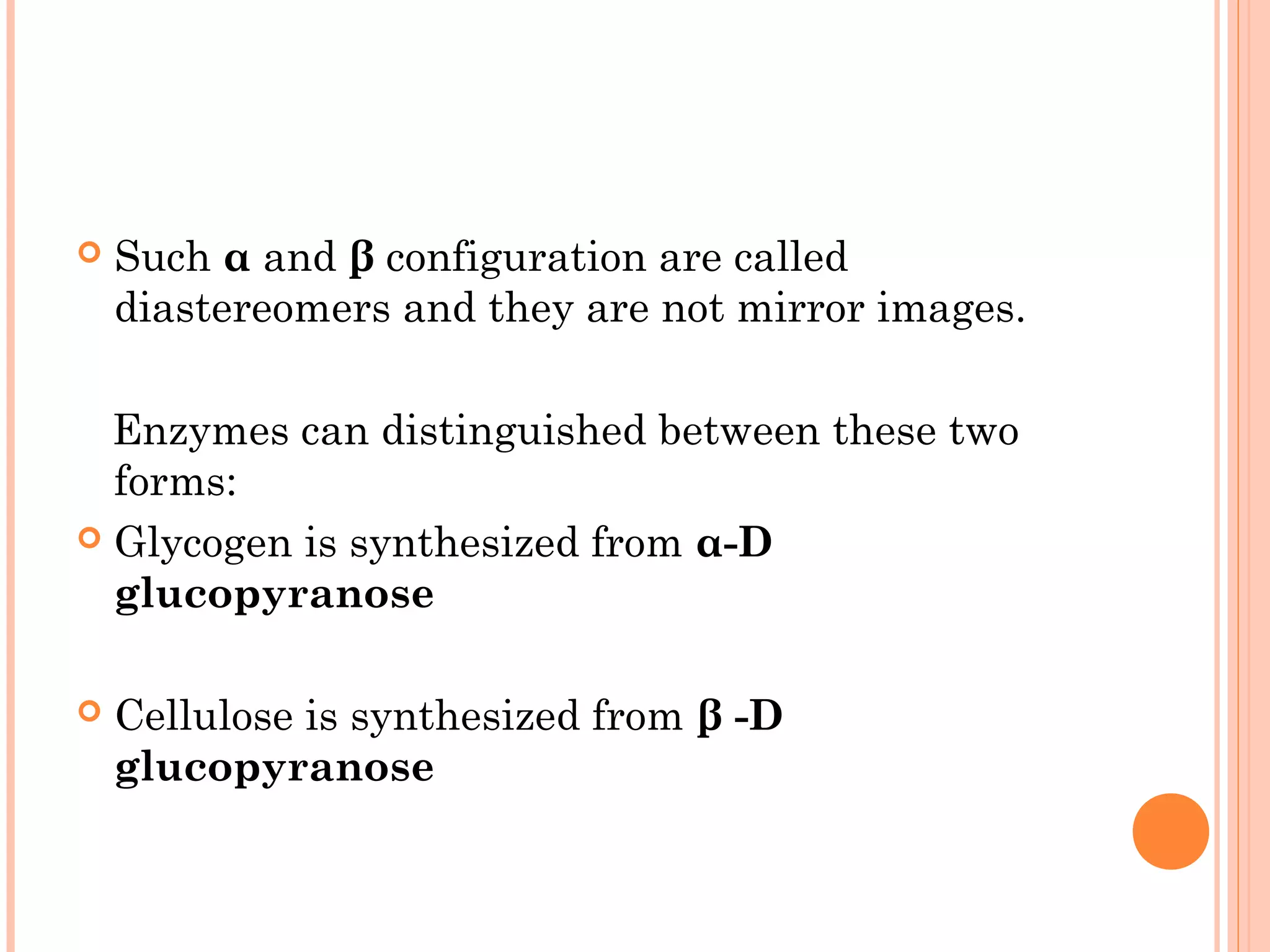  Such α and β configuration are called
diastereomers and they are not mirror images.
Enzymes can distinguished between these two
forms:
 Glycogen is synthesized from α-D
glucopyranose
 Cellulose is synthesized from β -D
glucopyranose
 