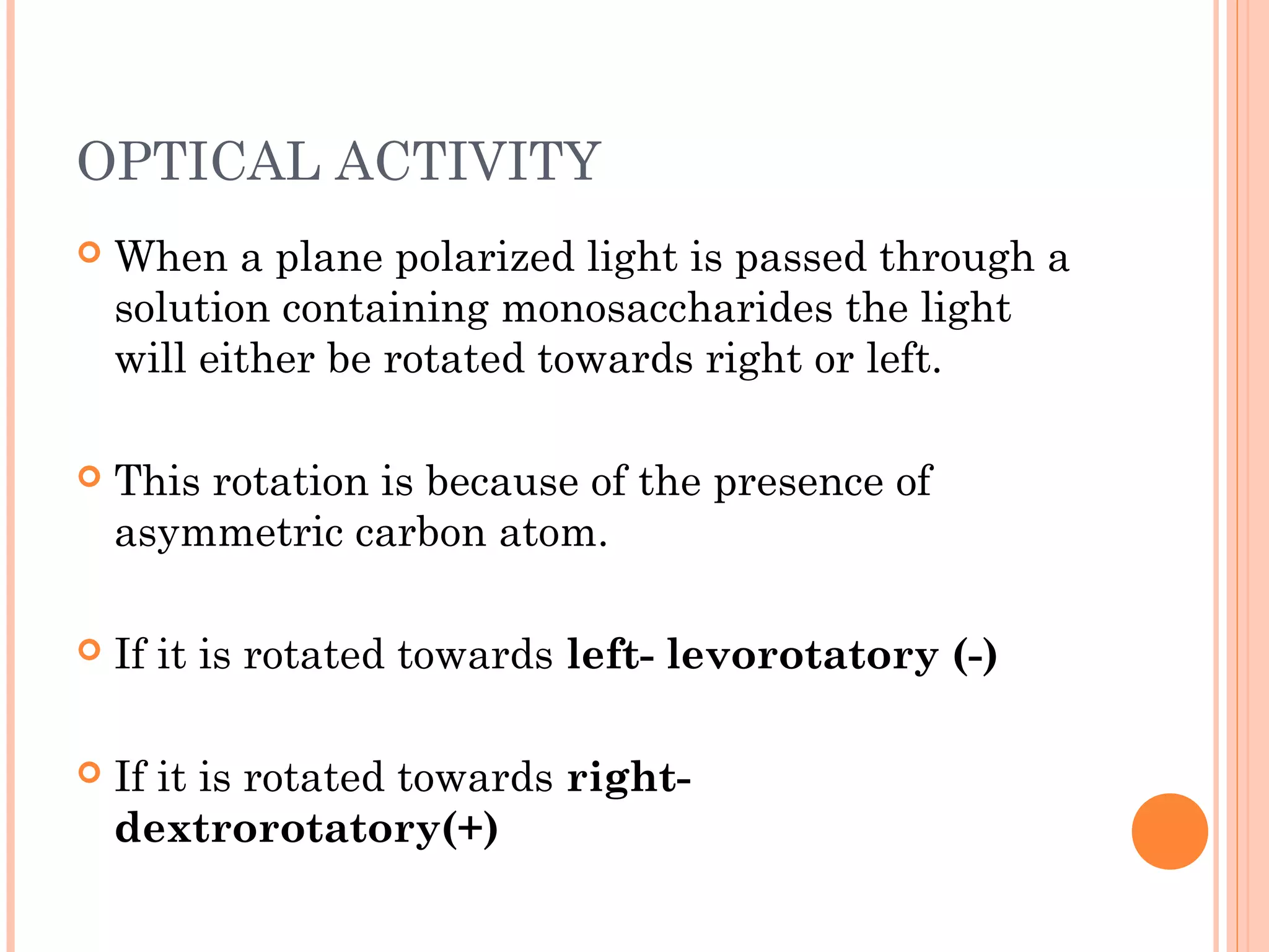 OPTICAL ACTIVITY
 When a plane polarized light is passed through a
solution containing monosaccharides the light
will either be rotated towards right or left.
 This rotation is because of the presence of
asymmetric carbon atom.
 If it is rotated towards left- levorotatory (-)
 If it is rotated towards right-
dextrorotatory(+)
 