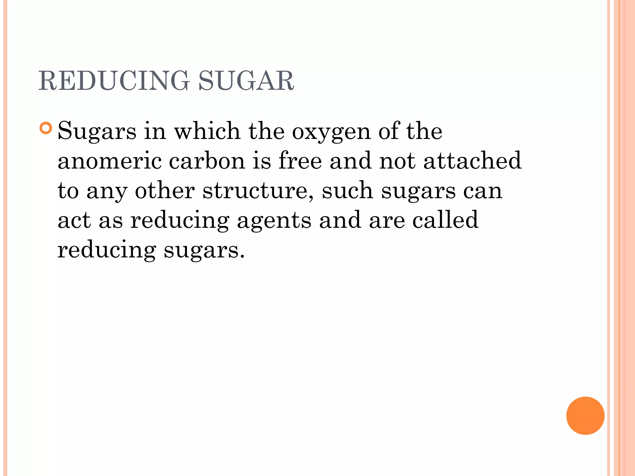 REDUCING SUGAR
 Sugars in which the oxygen of the
anomeric carbon is free and not attached
to any other structure, such sugars can
act as reducing agents and are called
reducing sugars.
 