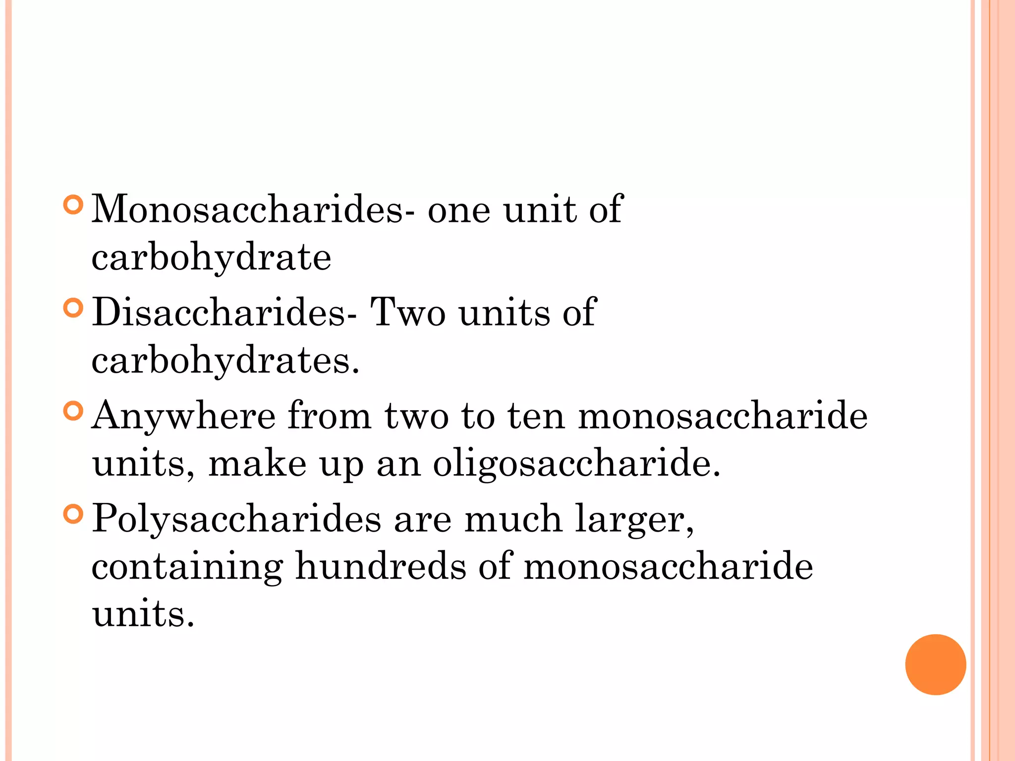  Monosaccharides- one unit of
carbohydrate
 Disaccharides- Two units of
carbohydrates.
 Anywhere from two to ten monosaccharide
units, make up an oligosaccharide.
 Polysaccharides are much larger,
containing hundreds of monosaccharide
units.
 