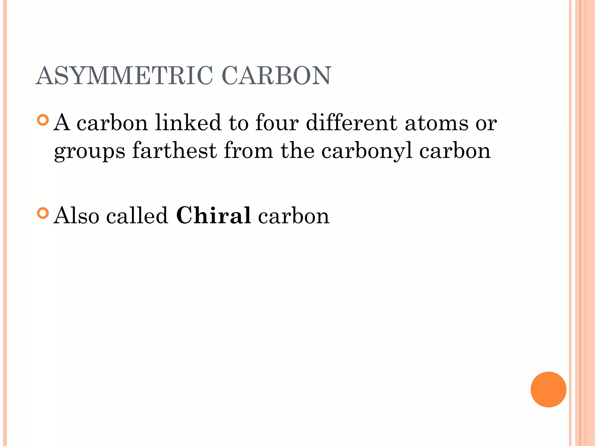 ASYMMETRIC CARBON
 A carbon linked to four different atoms or
groups farthest from the carbonyl carbon
 Also called Chiral carbon
 