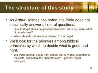 The structure of this study
• As Arthur Holmes has noted, the Bible does not
specifically answer all moral questions.
– Should illegal aliens be granted citizenship, and if so, under what
circumstances?
– When should contraception be used in marriage?
• We’ll look for the priorities among biblical
principles by which to decide what is good and
right.
– We won’t state all that is right and all that is wrong, according to
the Bible, but look at the superstructure—general moral
principles.
13
 