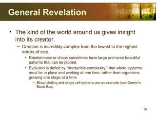 General Revelation
• The kind of the world around us gives insight
into its creator.
– Creation is incredibly complex from the lowest to the highest
orders of size.
• Randomness or chaos sometimes have large and even beautiful
patterns that can be plotted.
• Evolution is defied by “irreducible complexity,” that whole systems
must be in place and working at one time, rather than organisms
growing one stage at a time
– Blood clotting and single cell systems are an example (see Darwin’s
Black Box).
15
 
