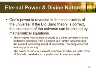 Eternal Power & Divine Nature
• God’s power is revealed in the construction of
the universe. If the Big Bang theory is correct,
the expansion of the universe can be plotted by
mathematical equations.
– This includes moving from a cloudy to a clear universe, change
in density, changing from a smooth to a “lumpy” universe and
the present increasing speed of expansion. The bang occurred
in a very precise way.
– The power of our sun is almost incomprehensible, as is the mind
of God who created such a perfection of order and scale.
17
 
