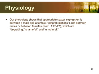 Physiology
• Our physiology shows that appropriate sexual expression is
between a male and a female (“natural relations”), not between
males or between females (Rom. 1:26-27), which are
“degrading,”“shameful,” and “unnatural.”
21
 
