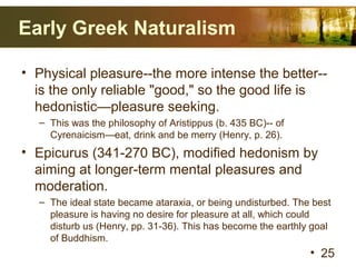 Early Greek Naturalism
• Physical pleasure--the more intense the better--
is the only reliable "good," so the good life is
hedonistic—pleasure seeking.
– This was the philosophy of Aristippus (b. 435 BC)-- of
Cyrenaicism—eat, drink and be merry (Henry, p. 26).
• Epicurus (341-270 BC), modified hedonism by
aiming at longer-term mental pleasures and
moderation.
– The ideal state became ataraxia, or being undisturbed. The best
pleasure is having no desire for pleasure at all, which could
disturb us (Henry, pp. 31-36). This has become the earthly goal
of Buddhism.
• 25
 