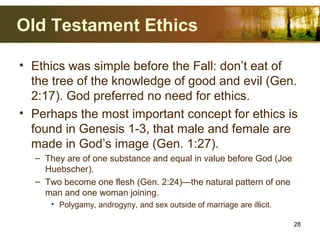 Old Testament Ethics
• Ethics was simple before the Fall: don’t eat of
the tree of the knowledge of good and evil (Gen.
2:17). God preferred no need for ethics.
• Perhaps the most important concept for ethics is
found in Genesis 1-3, that male and female are
made in God’s image (Gen. 1:27).
– They are of one substance and equal in value before God (Joe
Huebscher).
– Two become one flesh (Gen. 2:24)—the natural pattern of one
man and one woman joining.
• Polygamy, androgyny, and sex outside of marriage are illicit.
28
 