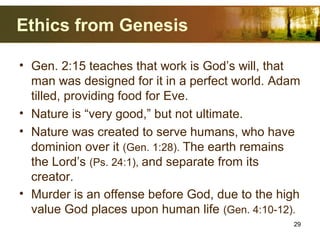Ethics from Genesis
• Gen. 2:15 teaches that work is God’s will, that
man was designed for it in a perfect world. Adam
tilled, providing food for Eve.
• Nature is “very good,” but not ultimate.
• Nature was created to serve humans, who have
dominion over it (Gen. 1:28). The earth remains
the Lord’s (Ps. 24:1), and separate from its
creator.
• Murder is an offense before God, due to the high
value God places upon human life (Gen. 4:10-12).
29
 
