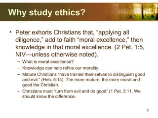 Why study ethics?
• Peter exhorts Christians that, “applying all
diligence,” add to faith “moral excellence,” then
knowledge in that moral excellence. (2 Pet. 1:5,
NIV—unless otherwise noted).
– What is moral excellence?
– Knowledge can help refine our morality.
– Mature Christians “have trained themselves to distinguish good
and evil.” (Heb. 5:14). The more mature, the more moral and
good the Christian.
– Christians must “turn from evil and do good” (1 Pet. 3:11. We
should know the difference.
3
 