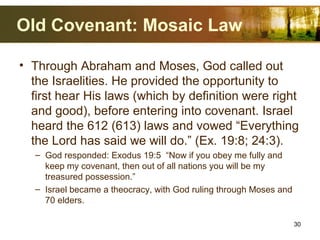 Old Covenant: Mosaic Law
• Through Abraham and Moses, God called out
the Israelities. He provided the opportunity to
first hear His laws (which by definition were right
and good), before entering into covenant. Israel
heard the 612 (613) laws and vowed “Everything
the Lord has said we will do.” (Ex. 19:8; 24:3).
– God responded: Exodus 19:5 “Now if you obey me fully and
keep my covenant, then out of all nations you will be my
treasured possession.”
– Israel became a theocracy, with God ruling through Moses and
70 elders.
30
 