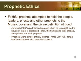 Prophetic Ethics
• Faithful prophets attempted to hold the people,
leaders, priests and other prophets to the
Mosaic covenant, the divine definition of good.
– Jeremiah 2:26 "As a thief is disgraced when he is caught, so the
house of Israel is disgraced-- they, their kings and their officials,
their priests and their prophets.
– Prophets were almost entirely ignored (Amos 2:11-12). Jonah
was an exception, but hated his success.
33
 