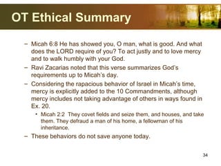 OT Ethical Summary
– Micah 6:8 He has showed you, O man, what is good. And what
does the LORD require of you? To act justly and to love mercy
and to walk humbly with your God.
– Ravi Zacarias noted that this verse summarizes God’s
requirements up to Micah’s day.
– Considering the rapacious behavior of Israel in Micah’s time,
mercy is explicitly added to the 10 Commandments, although
mercy includes not taking advantage of others in ways found in
Ex. 20.
• Micah 2:2 They covet fields and seize them, and houses, and take
them. They defraud a man of his home, a fellowman of his
inheritance.
– These behaviors do not save anyone today.
34
 