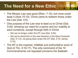 The Need for a New Ethic
• The Mosaic Law was good (Rom. 7:12), but none could
keep it (Acts 15:10). Christ came to redeem those under
the Law (Gal. 4:5).
• One purpose of the Law was to lead us to Christ (Gal.
3:24), showing our need for a savior and our inability to
save ourselves, except through faith in Christ.
– We are no longer under the OT Law (Gal. 3:24).
– We are to stand firm in the new freedom in the New Covenant
(Gal. 5:1-4), not going back under the OT (Gal. 3:10; James
2:10).
• The NT is the inspired, infallible and authoritative word of
God (2 Tim. 3:16-17). The only command of the 10
Commandments not repeated concerns the Sabbath.
37
 