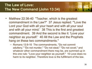 The Law of Love:
The New Command (John 13:34)
• Matthew 22:36-40 "Teacher, which is the greatest
commandment in the Law?" 37 Jesus replied: "'Love the
Lord your God with all your heart and with all your soul
and with all your mind.' 38 This is the first and greatest
commandment. 39 And the second is like it: 'Love your
neighbor as yourself.' 40 All the Law and the Prophets
hang on these two commandments."
– Romans 13:9-10 The commandments, "Do not commit
adultery," "Do not murder," "Do not steal," "Do not covet," and
whatever other commandment there may be, are summed up in
this one rule: "Love your neighbor as yourself." 10 Love does no
harm to its neighbor. Therefore love is the fulfillment of the law.
38
 