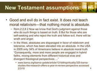 New Testament assumptions:
• Good and evil do in fact exist. It does not teach
moral relativism—that nothing moral is absolute.
– Rom.2:2,8 2 Now we know that God's judgment against those
who do such things is based on truth. 8 But for those who are
self-seeking and who reject the truth and follow evil, there will be
wrath and anger.
– In the West, absolutes are disparaged in favor of relativism and
tolerance, which has been elevated into an absolute. In the USA
in 2009 only 34% of Americans believe in absolute moral truth
“Consequently, more and more people are engaged in hybrid
faiths, mixing elements from different historical eras and
divergent theological perspectives….”
• www.barna.org/barna-update/article/12-faithspirituality/325-barna-
studies-the-research-offers-a-year-in-review-perspective accessed
2/3/10 4
 