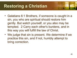 Restoring a Christian
• Galatians 6:1 Brothers, if someone is caught in a
sin, you who are spiritual should restore him
gently. But watch yourself, or you also may be
tempted. 2 Carry each other's burdens, and in
this way you will fulfill the law of Christ.
• We judge that sin is present. We determine if we
practice this sin, and if not, humbly attempt to
bring correction.
49
 