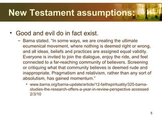 New Testament assumptions:
• Good and evil do in fact exist.
– Barna stated. “In some ways, we are creating the ultimate
ecumenical movement, where nothing is deemed right or wrong,
and all ideas, beliefs and practices are assigned equal validity.
Everyone is invited to join the dialogue, enjoy the ride, and feel
connected to a far-reaching community of believers. Screening
or critiquing what that community believes is deemed rude and
inappropriate. Pragmatism and relativism, rather than any sort of
absolutism, has gained momentum.”
• www.barna.org/barna-update/article/12-faithspirituality/325-barna-
studies-the-research-offers-a-year-in-review-perspective accessed
2/3/10
5
 