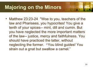 Majoring on the Minors
• Matthew 23:23-24 "Woe to you, teachers of the
law and Pharisees, you hypocrites! You give a
tenth of your spices-- mint, dill and cumin. But
you have neglected the more important matters
of the law-- justice, mercy and faithfulness. You
should have practiced the latter, without
neglecting the former. 24
You blind guides! You
strain out a gnat but swallow a camel.”
51
 