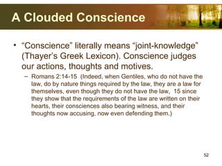 A Clouded Conscience
• “Conscience” literally means “joint-knowledge”
(Thayer’s Greek Lexicon). Conscience judges
our actions, thoughts and motives.
– Romans 2:14-15 (Indeed, when Gentiles, who do not have the
law, do by nature things required by the law, they are a law for
themselves, even though they do not have the law, 15 since
they show that the requirements of the law are written on their
hearts, their consciences also bearing witness, and their
thoughts now accusing, now even defending them.)
52
 