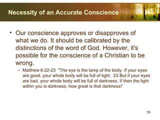 Necessity of an Accurate Conscience
• Our conscience approves or disapproves of
what we do. It should be calibrated by the
distinctions of the word of God. However, it's
possible for the conscience of a Christian to be
wrong.
– Matthew 6:22-23 "The eye is the lamp of the body. If your eyes
are good, your whole body will be full of light. 23 But if your eyes
are bad, your whole body will be full of darkness. If then the light
within you is darkness, how great is that darkness!”
53
 