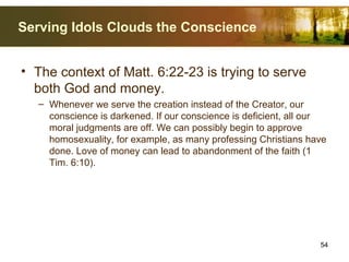 Serving Idols Clouds the Conscience
• The context of Matt. 6:22-23 is trying to serve
both God and money.
– Whenever we serve the creation instead of the Creator, our
conscience is darkened. If our conscience is deficient, all our
moral judgments are off. We can possibly begin to approve
homosexuality, for example, as many professing Christians have
done. Love of money can lead to abandonment of the faith (1
Tim. 6:10).
54
 