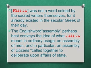 O [Ekkle s ia ] was not a word coined by
  the sacred writers themselves, for it
  already existed in the secular Greek of
  their day.
O The Englishword“assembly” perhaps
  best conveys the idea of what e kkle s ia
  meant in ordinary usage: an assembly
  of men, and in particular, an assembly
  of citizens “called together to
  deliberate upon affairs of state.
 