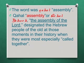 O The word was q a ha l “assembly”.
O Qahal “assembly”or Qe ha l
 Ya hwe h, “the assembly of the
 Lord,” designated the Hebrew
 people of the old at those
 moments in their history when
 they were most especially “called
 together”.
 