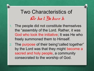 Two Characteristics of
         Qe ha l Ya hwe h
1. The people did not constitute themselves
   the “assembly of the Lord. Rather, it was
   God who took the initiative; It was He who
   freely summoned them to Himself.
2. The purpose of their being“called together”
   by the Lord was that they might become a
   sacred and holy people, a community
   consecrated to the worship of God.
 