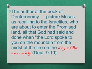 O The author of the book of
 Deuteronomy … picture Moses
 as recalling to the Israelites, who
 are about to enter the Promised
 land, all that God had said and
 done when “the Lord spoke to
 you on the mountain from the
 midst of the fire on the d a y o f the
 a s s e m bly ”(Deut. 9:10)
 