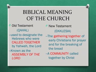 BIBLICAL MEANING
          OF THE CHURCH
O Old Testament          O New Testament
      (QAHAL)                  (EKKLESIA)
--used to designate the --The gathering together of
   Hebrews who were        early Christians for prayer
   CALLED TOGETHER
   by Yahweh, the Lord     and for the breaking of
                           the bread
--Known as the
   ASSEMBLY OF THE      --A COMMUNITY called
   LORD                    together by Christ
 