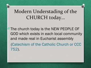 Modern Understading of the
       CHURCH today…

O The church today is the NEW PEOPLE OF
 GOD which exists in each local community
 and made real in Eucharist assembly
 (Catechism of the Catholic Church or CCC
 752).
 