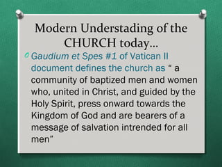 Modern Understading of the
      CHURCH today…
O Gaudium et Spes #1 of Vatican II
 document defines the church as “ a
 community of baptized men and women
 who, united in Christ, and guided by the
 Holy Spirit, press onward towards the
 Kingdom of God and are bearers of a
 message of salvation intrended for all
 men”
 