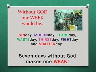Without GOD
 our WEEK
 would be…

 SINday, MOURNday, TEARSday,
WASTEday, THIRSTday, FIGHTday
       and SHATTERday.


Seven days without God
  makes one WEAK!
 