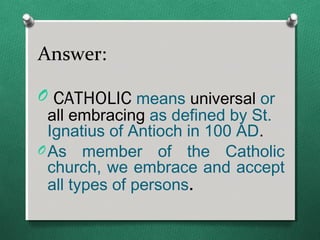 Answer:

O CATHOLIC means universal or
  all embracing as defined by St.
  Ignatius of Antioch in 100 AD.
O As member of the Catholic
  church, we embrace and accept
  all types of persons.
 