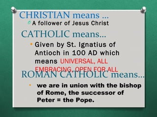 CHRISTIAN means …
 O A follower of Jesus Christ

CATHOLIC means…
 • Given by St. Ignatius of
   Antioch in 100 AD which
   means UNIVERSAL, ALL
   EMBRACING, OPEN FOR ALL.
ROMAN CATHOLIC means…
 • we are in union with the bishop
   of Rome, the successor of
   Peter = the Pope.
 