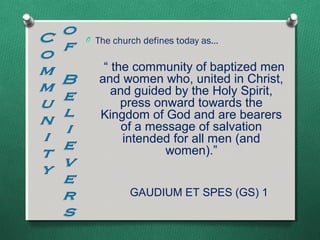 O The church defines today as…


    “ the community of baptized men
   and women who, united in Christ,
      and guided by the Holy Spirit,
        press onward towards the
   Kingdom of God and are bearers
        of a message of salvation
        intended for all men (and
                women).”


         GAUDIUM ET SPES (GS) 1
 