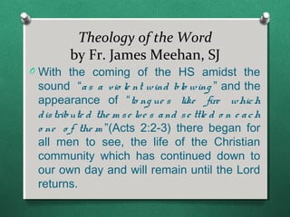 Theology of the Word
         by Fr. James Meehan, SJ
O With the coming of the HS amidst the
 sound “a s a vio le nt wind blo wing ” and the
 appearance of “to ng ue s like fire whic h
 d is tribute d the m s e lve s a nd s e ttle d o n e a c h
 o ne o f the m ”(Acts 2:2-3) there began for
 all men to see, the life of the Christian
 community which has continued down to
 our own day and will remain until the Lord
 returns.
 