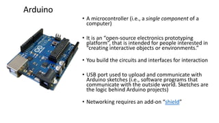 • A microcontroller (i.e., a single component of a
computer)
• It is an “open-source electronics prototyping
platform”, that is intended for people interested in
“creating interactive objects or environments.”
• You build the circuits and interfaces for interaction
• USB port used to upload and communicate with
Arduino sketches (i.e., software programs that
communicate with the outside world. Sketches are
the logic behind Arduino projects)
• Networking requires an add-on “shield”
Arduino
 