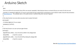 Arduino Sketch
/*
Blink
Turns on an LED on for one second, then off for one second, repeatedly. Most Arduinos have an on-board LED you can control. On the Uno and
Leonardo, it is attached to digital pin 13. If you're unsure what pin the on-board LED is connected to on your Arduino model, check the documentation
at http://arduino.cc. This example code is in the public domain. modified 8 May 2014 by Scott Fitzgerald
*/
// the setup function runs once when you press reset or power the board
void setup() {
// initialize digital pin 13 as an output.
pinMode(13, OUTPUT);
}
// the loop function runs over and over again forever
void loop() {
digitalWrite(13, HIGH); // turn the LED on (HIGH is the voltage level)
delay(1000); // wait for a second
digitalWrite(13, LOW); // turn the LED off by making the voltage LOW
delay(1000); // wait for a second
}
More info: http://www.arduino.cc/en/Tutorial/Sketch
 