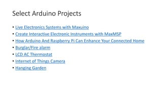 Select Arduino Projects
• Live Electronics Systems with Maxuino
• Create Interactive Electronic Instruments with MaxMSP
• How Arduino And Raspberry Pi Can Enhance Your Connected Home
• Burglar/Fire alarm
• LCD AC Thermostat
• Internet of Things Camera
• Hanging Garden
 