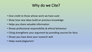 Why do we Cite?
• Give credit to those whose work we have used
• Show how new ideas build on previous knowledge
• Helps you share valuable information
• Shows professional responsibility & ethical behaviour
• Citing strengthens your argument by providing sources for facts
• Shows you have done your research well
• Helps avoid plagiarism!
 