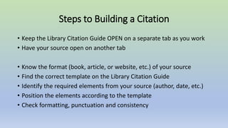 Steps to Building a Citation
• Keep the Library Citation Guide OPEN on a separate tab as you work
• Have your source open on another tab
• Know the format (book, article, or website, etc.) of your source
• Find the correct template on the Library Citation Guide
• Identify the required elements from your source (author, date, etc.)
• Position the elements according to the template
• Check formatting, punctuation and consistency
 