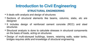 • It deals with analysis and design of structures
• Sections of structural elements like beams, columns, slabs, etc are
designed
• It includes design of reinforced cement concrete (RCC) and steel
structures
• Structural analysis is done to calculate stresses in structural components
on the basis of loads, acting on structures
• Design of multi-storeyed buildings, towers, retaining walls, water tanks,
bridges requires skills and knowledge of structural engineering.
Introduction to Civil Engineering
STRUCTURAL ENGINEERING
 