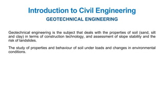 Introduction to Civil Engineering
GEOTECHNICAL ENGINEERING
Geotechnical engineering is the subject that deals with the properties of soil (sand, silt
and clay) in terms of construction technology, and assessment of slope stability and the
risk of landslides.
The study of properties and behaviour of soil under loads and changes in environmental
conditions.
 