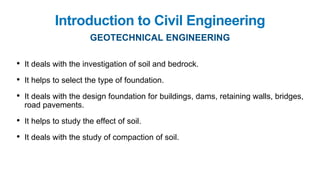 Introduction to Civil Engineering
GEOTECHNICAL ENGINEERING
• It deals with the investigation of soil and bedrock.
• It helps to select the type of foundation.
• It deals with the design foundation for buildings, dams, retaining walls, bridges,
road pavements.
• It helps to study the effect of soil.
• It deals with the study of compaction of soil.
 