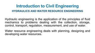 Introduction to Civil Engineering
HYDRAULICS AND WATER RESOURCE ENGINEERING
Hydraulic engineering is the application of the principles of fluid
mechanics to problems dealing with the collection, storage,
control, transport, regulation, measurement, and use of water.
Water resource engineering deals with planning, designing and
developing water resources.
 