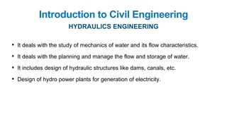 Introduction to Civil Engineering
HYDRAULICS ENGINEERING
• It deals with the study of mechanics of water and its flow characteristics.
• It deals with the planning and manage the flow and storage of water.
• It includes design of hydraulic structures like dams, canals, etc.
• Design of hydro power plants for generation of electricity.
 