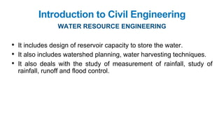 Introduction to Civil Engineering
WATER RESOURCE ENGINEERING
• It includes design of reservoir capacity to store the water.
• It also includes watershed planning, water harvesting techniques.
• It also deals with the study of measurement of rainfall, study of
rainfall, runoff and flood control.
 