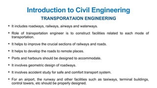 Introduction to Civil Engineering
TRANSPORATAION ENGINEERING
• It includes roadways, railways, airways and waterways.
• Role of transportation engineer is to construct facilities related to each mode of
transportation.
• It helps to improve the crucial sections of railways and roads.
• It helps to develop the roads to remote places.
• Ports and harbours should be designed to accommodate.
• It involves geometric design of roadways.
• It involves accident study for safe and comfort transport system.
• For an airport, the runway and other facilities such as taxiways, terminal buildings,
control towers, etc should be properly designed.
 