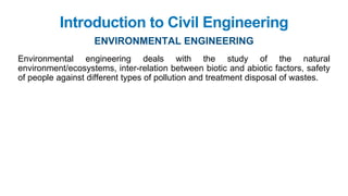 Introduction to Civil Engineering
ENVIRONMENTAL ENGINEERING
Environmental engineering deals with the study of the natural
environment/ecosystems, inter-relation between biotic and abiotic factors, safety
of people against different types of pollution and treatment disposal of wastes.
 